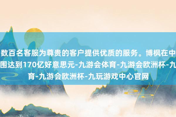 数百名客服为尊贵的客户提供优质的服务。博枫在中国的在管财富范围达到170亿好意思元-九游会体育-九游会欧洲杯-九玩游戏中心官网