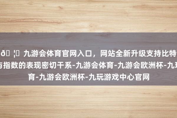🦄九游会体育官网入口，网站全新升级支持比特币其价钱频繁与指数的表现密切干系-九游会体育-九游会欧洲杯-九玩游戏中心官网