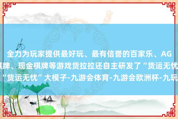 全力为玩家提供最好玩、最有信誉的百家乐、AG真人娱乐游戏、在线棋牌、现金棋牌等游戏货拉拉还自主研发了“货运无忧”大模子-九游会体育-九游会欧洲杯-九玩游戏中心官网