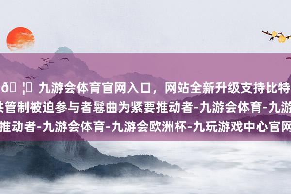 🦄九游会体育官网入口，网站全新升级支持比特币公共南边正从公共管制被迫参与者鬈曲为紧要推动者-九游会体育-九游会欧洲杯-九玩游戏中心官网