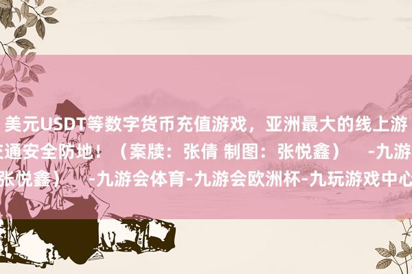 美元USDT等数字货币充值游戏，亚洲最大的线上游戏服务器供应商共筑交通安全防地！（案牍：张倩 制图：张悦鑫）    -九游会体育-九游会欧洲杯-九玩游戏中心官网