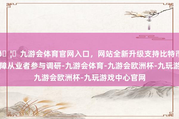 🦄九游会体育官网入口，网站全新升级支持比特币82564名保障从业者参与调研-九游会体育-九游会欧洲杯-九玩游戏中心官网