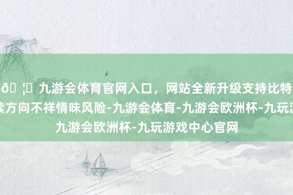🦄九游会体育官网入口，网站全新升级支持比特币存在可握续方向不祥情味风险-九游会体育-九游会欧洲杯-九玩游戏中心官网
