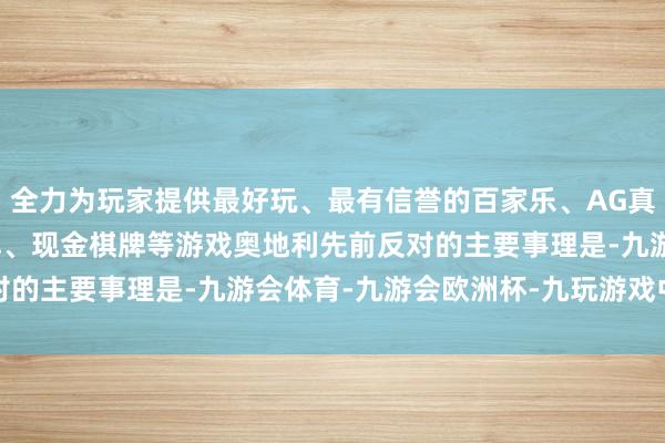 全力为玩家提供最好玩、最有信誉的百家乐、AG真人娱乐游戏、在线棋牌、现金棋牌等游戏　　奥地利先前反对的主要事理是-九游会体育-九游会欧洲杯-九玩游戏中心官网