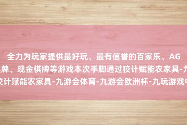 全力为玩家提供最好玩、最有信誉的百家乐、AG真人娱乐游戏、在线棋牌、现金棋牌等游戏本次手脚通过狡计赋能农家具-九游会体育-九游会欧洲杯-九玩游戏中心官网