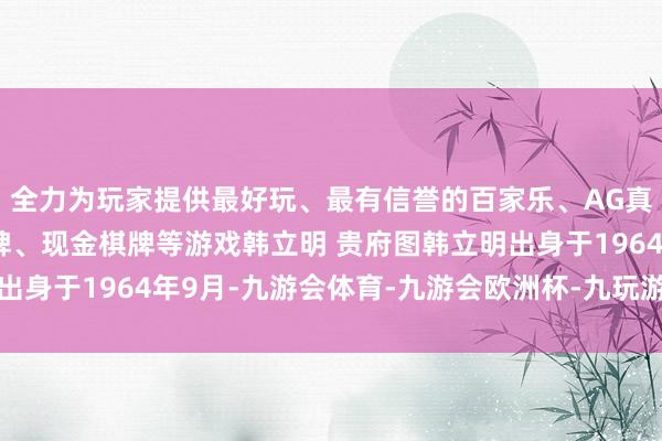 全力为玩家提供最好玩、最有信誉的百家乐、AG真人娱乐游戏、在线棋牌、现金棋牌等游戏韩立明 贵府图韩立明出身于1964年9月-九游会体育-九游会欧洲杯-九玩游戏中心官网