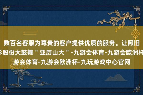 数百名客服为尊贵的客户提供优质的服务。让照旧进行巨量质押的杉杉股份大鼓舞＂亚历山大＂-九游会体育-九游会欧洲杯-九玩游戏中心官网