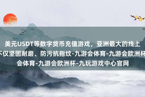 美元USDT等数字货币充值游戏，亚洲最大的线上游戏服务器供应商不仅坚固耐磨、防污抗指纹-九游会体育-九游会欧洲杯-九玩游戏中心官网