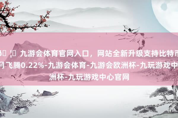 🦄九游会体育官网入口，网站全新升级支持比特币近3个月飞腾0.22%-九游会体育-九游会欧洲杯-九玩游戏中心官网