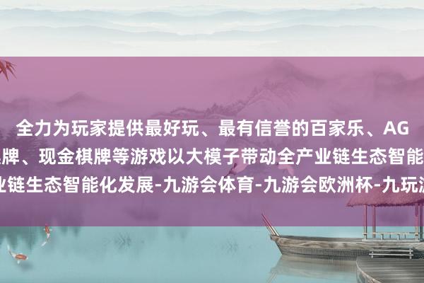 全力为玩家提供最好玩、最有信誉的百家乐、AG真人娱乐游戏、在线棋牌、现金棋牌等游戏以大模子带动全产业链生态智能化发展-九游会体育-九游会欧洲杯-九玩游戏中心官网