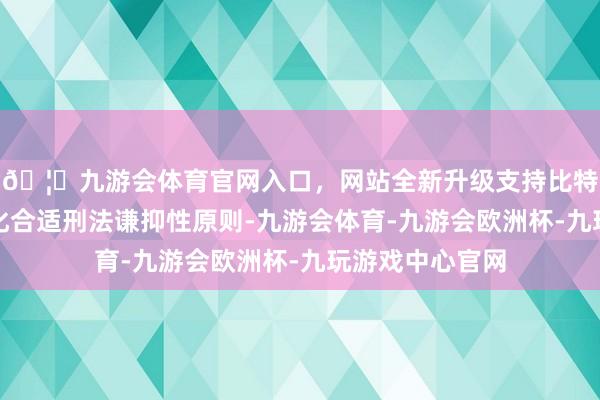 🦄九游会体育官网入口，网站全新升级支持比特币以为这一转化合适刑法谦抑性原则-九游会体育-九游会欧洲杯-九玩游戏中心官网