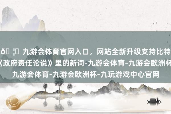 🦄九游会体育官网入口，网站全新升级支持比特币初度出现！本年《政府责任论说》里的新词-九游会体育-九游会欧洲杯-九玩游戏中心官网