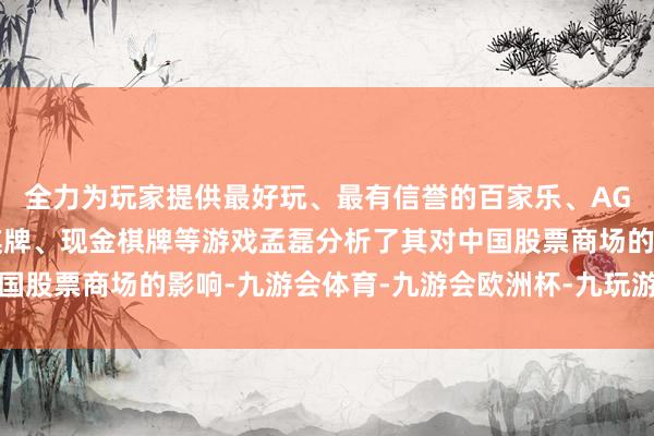 全力为玩家提供最好玩、最有信誉的百家乐、AG真人娱乐游戏、在线棋牌、现金棋牌等游戏孟磊分析了其对中国股票商场的影响-九游会体育-九游会欧洲杯-九玩游戏中心官网