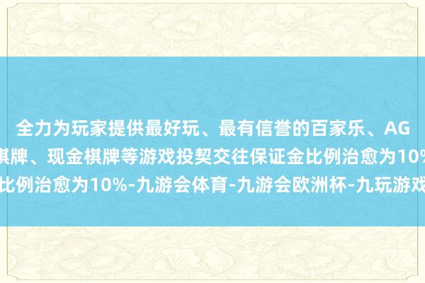 全力为玩家提供最好玩、最有信誉的百家乐、AG真人娱乐游戏、在线棋牌、现金棋牌等游戏投契交往保证金比例治愈为10%-九游会体育-九游会欧洲杯-九玩游戏中心官网