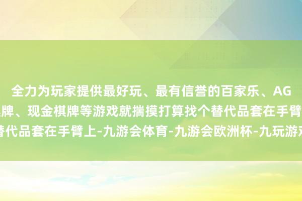 全力为玩家提供最好玩、最有信誉的百家乐、AG真人娱乐游戏、在线棋牌、现金棋牌等游戏就揣摸打算找个替代品套在手臂上-九游会体育-九游会欧洲杯-九玩游戏中心官网