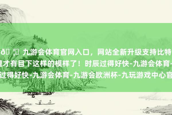 🦄九游会体育官网入口，网站全新升级支持比特币其后从容打理整理才有目下这样的模样了！时辰过得好快-九游会体育-九游会欧洲杯-九玩游戏中心官网
