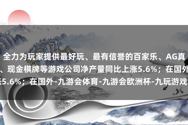 全力为玩家提供最好玩、最有信誉的百家乐、AG真人娱乐游戏、在线棋牌、现金棋牌等游戏公司净产量同比上涨5.6%；在国外-九游会体育-九游会欧洲杯-九玩游戏中心官网