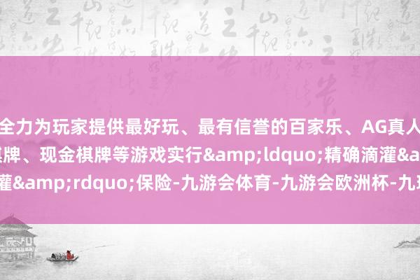 全力为玩家提供最好玩、最有信誉的百家乐、AG真人娱乐游戏、在线棋牌、现金棋牌等游戏实行&ldquo;精确滴灌&rdquo;保险-九游会体育-九游会欧洲杯-九玩游戏中心官网
