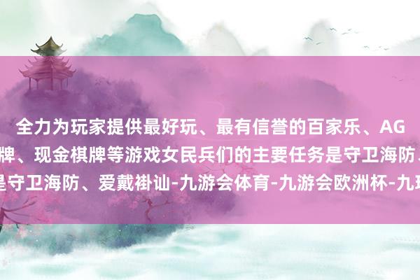 全力为玩家提供最好玩、最有信誉的百家乐、AG真人娱乐游戏、在线棋牌、现金棋牌等游戏女民兵们的主要任务是守卫海防、爱戴褂讪-九游会体育-九游会欧洲杯-九玩游戏中心官网