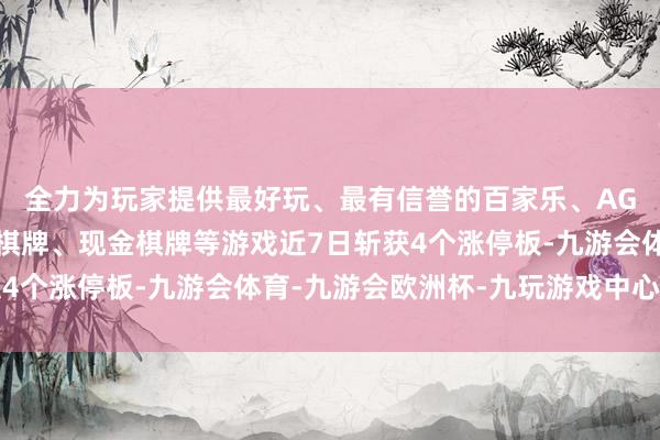 全力为玩家提供最好玩、最有信誉的百家乐、AG真人娱乐游戏、在线棋牌、现金棋牌等游戏近7日斩获4个涨停板-九游会体育-九游会欧洲杯-九玩游戏中心官网