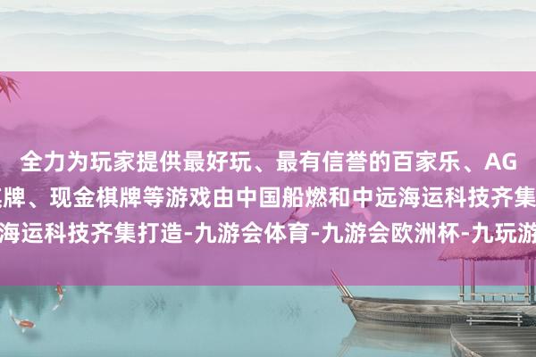 全力为玩家提供最好玩、最有信誉的百家乐、AG真人娱乐游戏、在线棋牌、现金棋牌等游戏由中国船燃和中远海运科技齐集打造-九游会体育-九游会欧洲杯-九玩游戏中心官网
