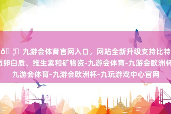 🦄九游会体育官网入口，网站全新升级支持比特币它含有丰富的优质卵白质、维生素和矿物资-九游会体育-九游会欧洲杯-九玩游戏中心官网