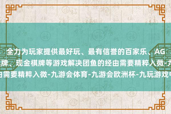 全力为玩家提供最好玩、最有信誉的百家乐、AG真人娱乐游戏、在线棋牌、现金棋牌等游戏解决团鱼的经由需要精粹入微-九游会体育-九游会欧洲杯-九玩游戏中心官网