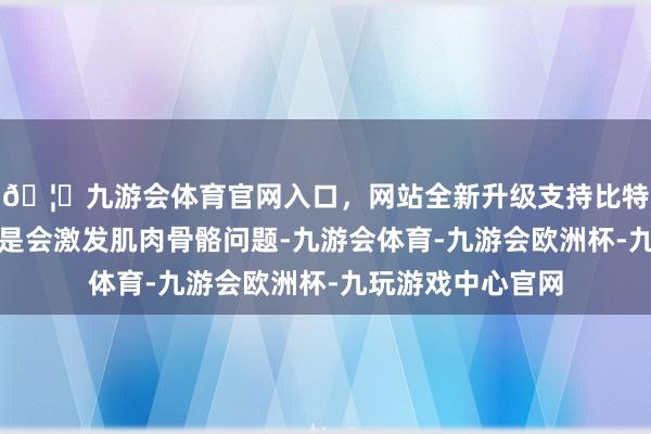 🦄九游会体育官网入口，网站全新升级支持比特币遥远久坐不单是会激发肌肉骨骼问题-九游会体育-九游会欧洲杯-九玩游戏中心官网