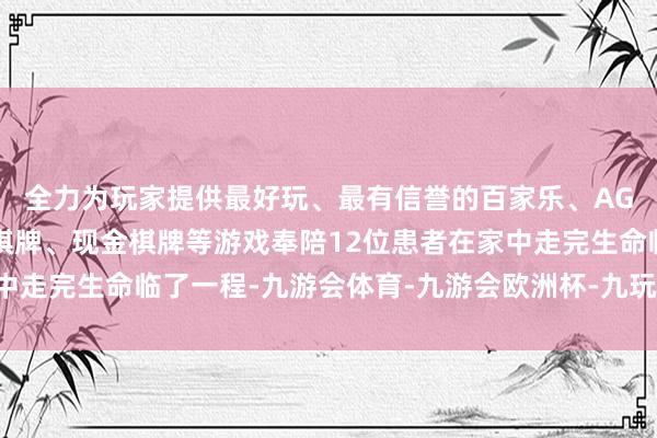 全力为玩家提供最好玩、最有信誉的百家乐、AG真人娱乐游戏、在线棋牌、现金棋牌等游戏奉陪12位患者在家中走完生命临了一程-九游会体育-九游会欧洲杯-九玩游戏中心官网
