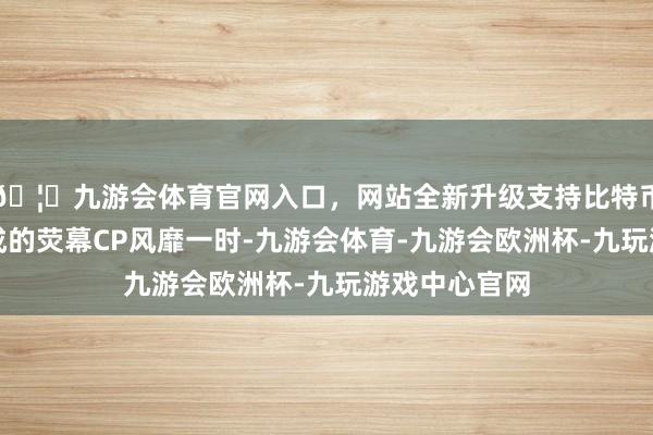 🦄九游会体育官网入口，网站全新升级支持比特币他与米雪构成的荧幕CP风靡一时-九游会体育-九游会欧洲杯-九玩游戏中心官网