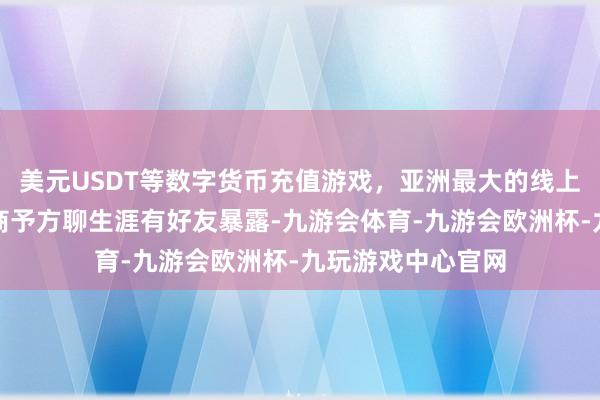 美元USDT等数字货币充值游戏，亚洲最大的线上游戏服务器供应商予方聊生涯有好友暴露-九游会体育-九游会欧洲杯-九玩游戏中心官网