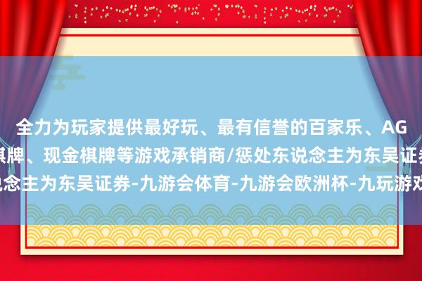 全力为玩家提供最好玩、最有信誉的百家乐、AG真人娱乐游戏、在线棋牌、现金棋牌等游戏承销商/惩处东说念主为东吴证券-九游会体育-九游会欧洲杯-九玩游戏中心官网