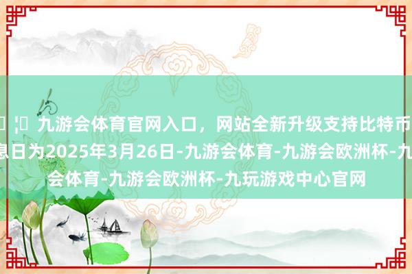 🦄九游会体育官网入口，网站全新升级支持比特币期限3年；债券起息日为2025年3月26日-九游会体育-九游会欧洲杯-九玩游戏中心官网