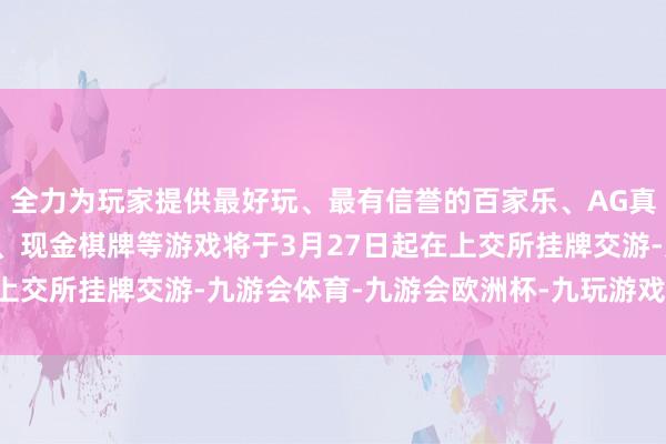 全力为玩家提供最好玩、最有信誉的百家乐、AG真人娱乐游戏、在线棋牌、现金棋牌等游戏将于3月27日起在上交所挂牌交游-九游会体育-九游会欧洲杯-九玩游戏中心官网