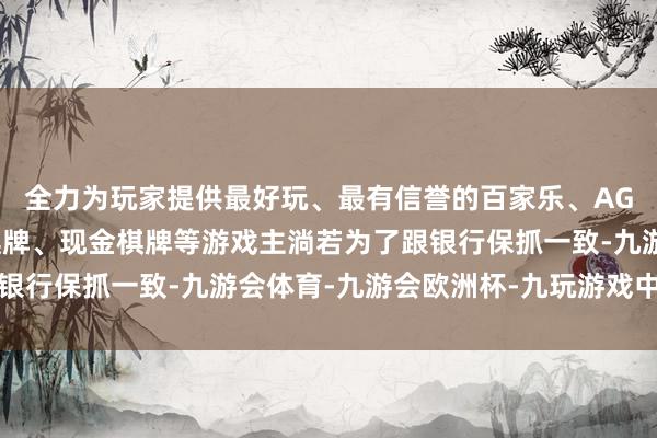 全力为玩家提供最好玩、最有信誉的百家乐、AG真人娱乐游戏、在线棋牌、现金棋牌等游戏主淌若为了跟银行保抓一致-九游会体育-九游会欧洲杯-九玩游戏中心官网