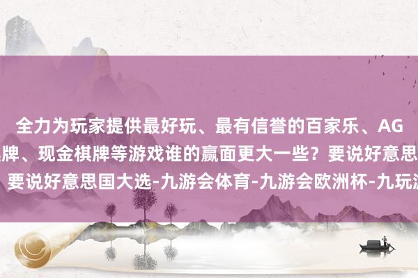 全力为玩家提供最好玩、最有信誉的百家乐、AG真人娱乐游戏、在线棋牌、现金棋牌等游戏谁的赢面更大一些？要说好意思国大选-九游会体育-九游会欧洲杯-九玩游戏中心官网
