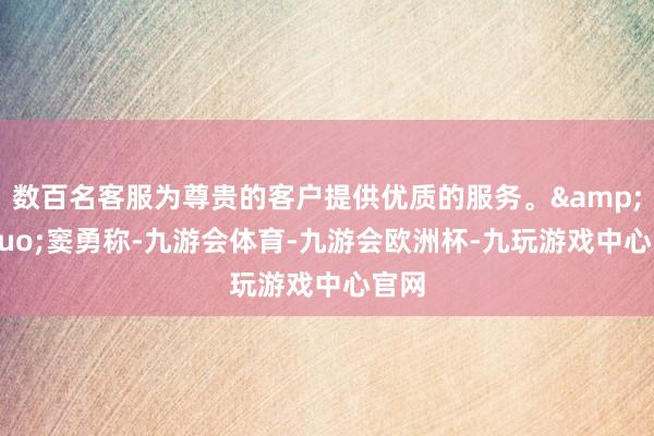 数百名客服为尊贵的客户提供优质的服务。&rdquo;窦勇称-九游会体育-九游会欧洲杯-九玩游戏中心官网