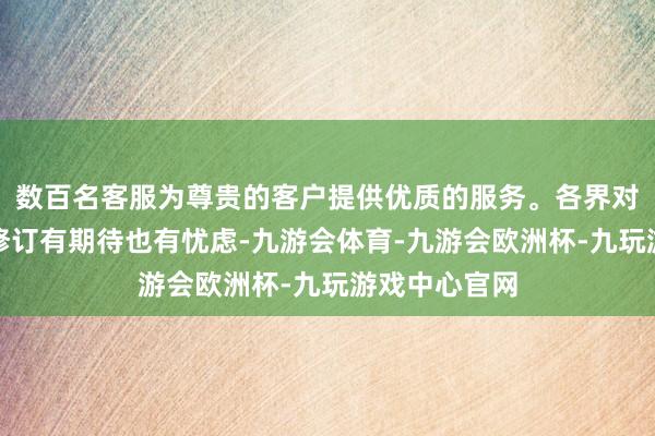 数百名客服为尊贵的客户提供优质的服务。各界对这一破损性修订有期待也有忧虑-九游会体育-九游会欧洲杯-九玩游戏中心官网