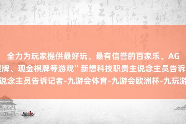 全力为玩家提供最好玩、最有信誉的百家乐、AG真人娱乐游戏、在线棋牌、现金棋牌等游戏”新想科技职责主说念主员告诉记者-九游会体育-九游会欧洲杯-九玩游戏中心官网