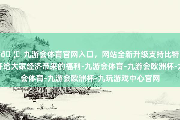 🦄九游会体育官网入口，网站全新升级支持比特币享受到中国盛开给大家经济带来的福利-九游会体育-九游会欧洲杯-九玩游戏中心官网