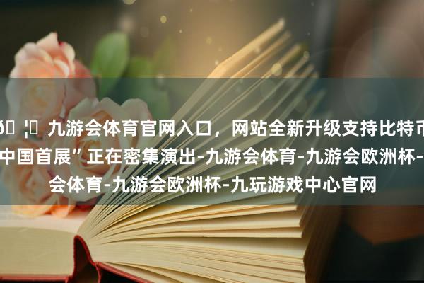 🦄九游会体育官网入口，网站全新升级支持比特币无边“大家首发、中国首展”正在密集演出-九游会体育-九游会欧洲杯-九玩游戏中心官网