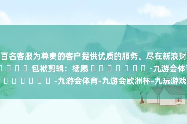 数百名客服为尊贵的客户提供优质的服务。尽在新浪财经APP            						包袱剪辑：杨赐 							-九游会体育-九游会欧洲杯-九玩游戏中心官网