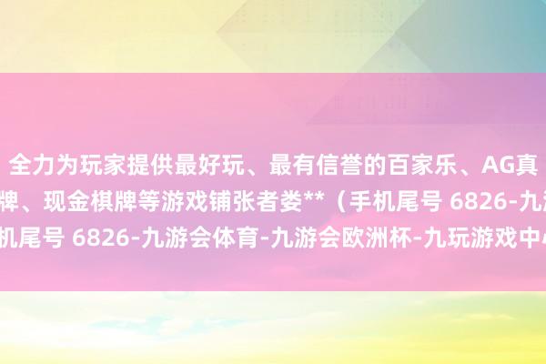 全力为玩家提供最好玩、最有信誉的百家乐、AG真人娱乐游戏、在线棋牌、现金棋牌等游戏铺张者娄**（手机尾号 6826-九游会体育-九游会欧洲杯-九玩游戏中心官网