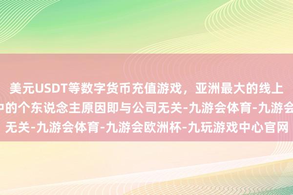 美元USDT等数字货币充值游戏，亚洲最大的线上游戏服务器供应商公告中的个东说念主原因即与公司无关-九游会体育-九游会欧洲杯-九玩游戏中心官网