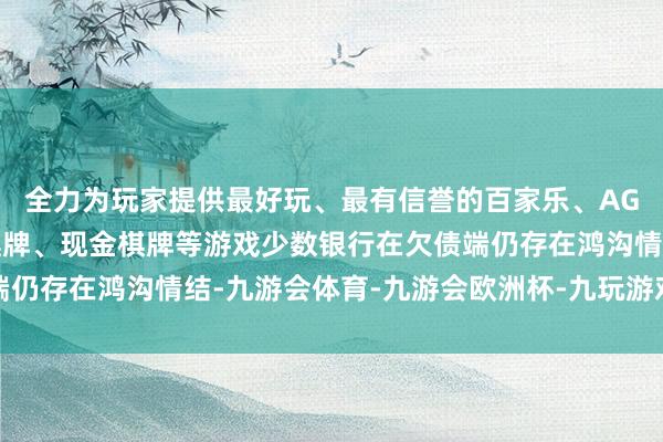全力为玩家提供最好玩、最有信誉的百家乐、AG真人娱乐游戏、在线棋牌、现金棋牌等游戏少数银行在欠债端仍存在鸿沟情结-九游会体育-九游会欧洲杯-九玩游戏中心官网