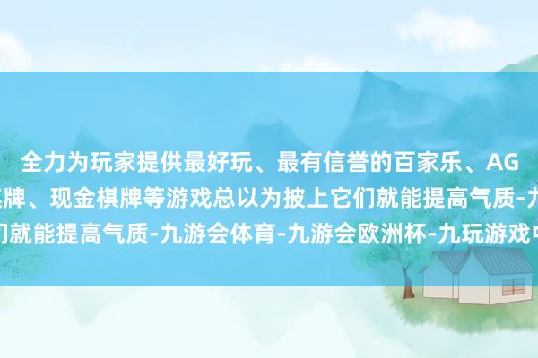 全力为玩家提供最好玩、最有信誉的百家乐、AG真人娱乐游戏、在线棋牌、现金棋牌等游戏总以为披上它们就能提高气质-九游会体育-九游会欧洲杯-九玩游戏中心官网