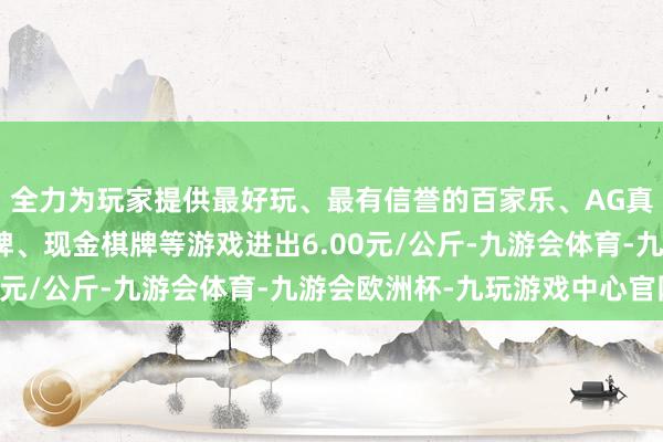 全力为玩家提供最好玩、最有信誉的百家乐、AG真人娱乐游戏、在线棋牌、现金棋牌等游戏进出6.00元/公斤-九游会体育-九游会欧洲杯-九玩游戏中心官网