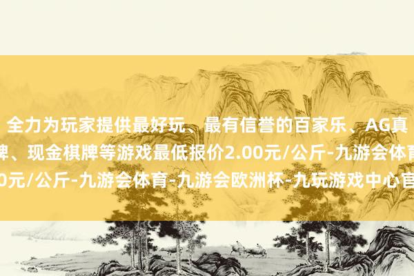 全力为玩家提供最好玩、最有信誉的百家乐、AG真人娱乐游戏、在线棋牌、现金棋牌等游戏最低报价2.00元/公斤-九游会体育-九游会欧洲杯-九玩游戏中心官网