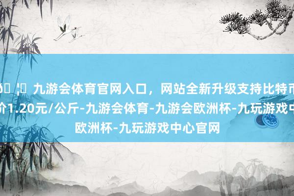 🦄九游会体育官网入口,网站全新升级支持比特币最低报价1.20元/公斤-九游会体育-九游会欧洲杯-九玩游戏中心官网