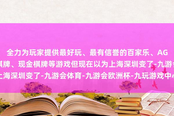 全力为玩家提供最好玩、最有信誉的百家乐、AG真人娱乐游戏、在线棋牌、现金棋牌等游戏但现在以为上海深圳变了-九游会体育-九游会欧洲杯-九玩游戏中心官网